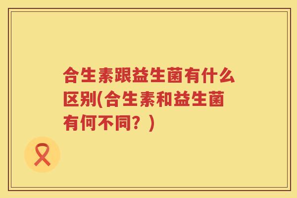 合生素跟益生菌有什么区别(合生素和益生菌有何不同？)