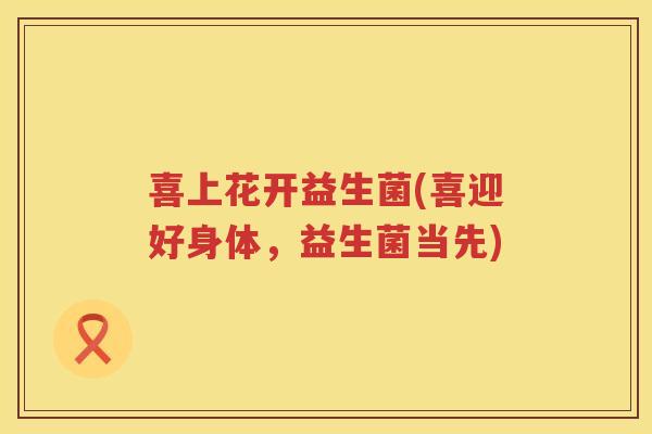喜上花开益生菌(喜迎好身体，益生菌当先)