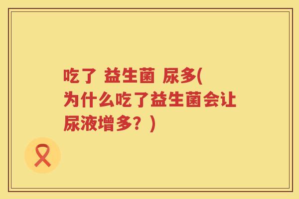 吃了 益生菌 尿多(为什么吃了益生菌会让尿液增多？)