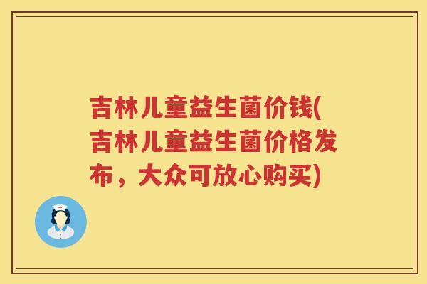吉林儿童益生菌价钱(吉林儿童益生菌价格发布，大众可放心购买)