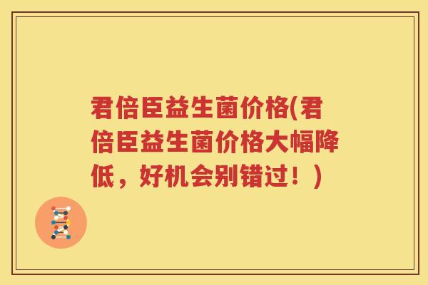 君倍臣益生菌价格(君倍臣益生菌价格大幅降低，好机会别错过！)