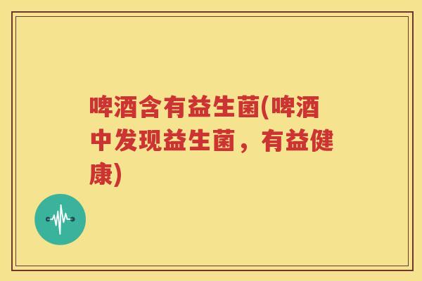 啤酒含有益生菌(啤酒中发现益生菌，有益健康)