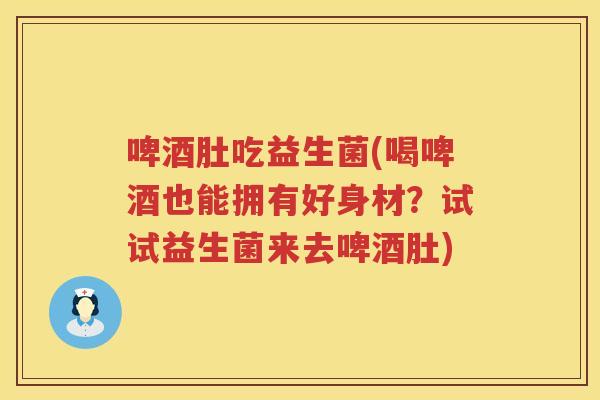 啤酒肚吃益生菌(喝啤酒也能拥有好身材？试试益生菌来去啤酒肚)