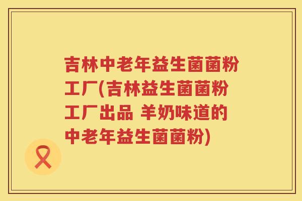 吉林中老年益生菌菌粉工厂(吉林益生菌菌粉工厂出品 羊奶味道的中老年益生菌菌粉)