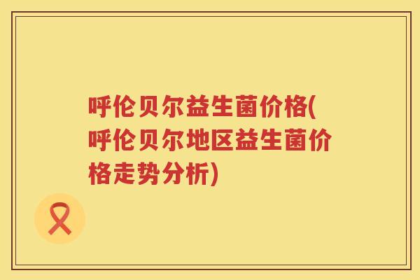 呼伦贝尔益生菌价格(呼伦贝尔地区益生菌价格走势分析)