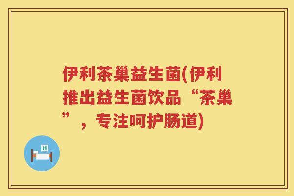 伊利茶巢益生菌(伊利推出益生菌饮品“茶巢”，专注呵护肠道)