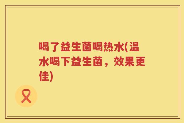 喝了益生菌喝热水(温水喝下益生菌，效果更佳)