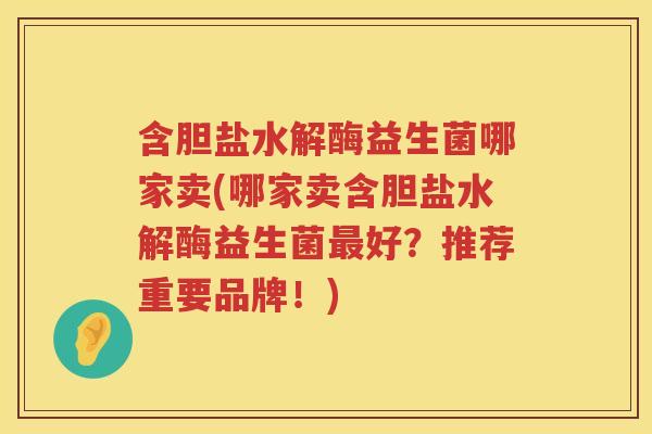 含胆盐水解酶益生菌哪家卖(哪家卖含胆盐水解酶益生菌最好？推荐重要品牌！)