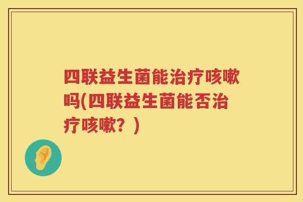 四联益生菌能治疗咳嗽吗(四联益生菌能否治疗咳嗽？)