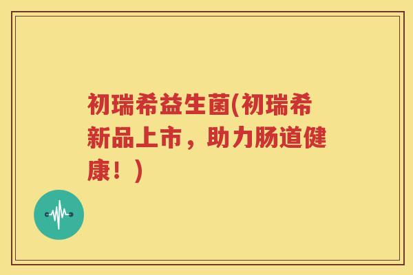 初瑞希益生菌(初瑞希新品上市，助力肠道健康！)