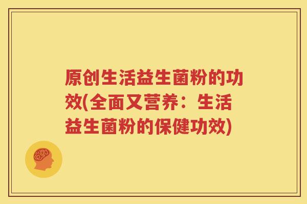 原创生活益生菌粉的功效(全面又营养：生活益生菌粉的保健功效)
