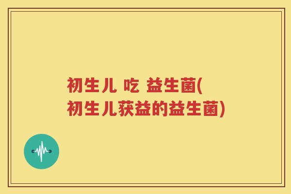 初生儿 吃 益生菌(初生儿获益的益生菌)