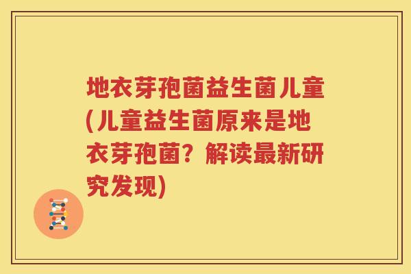 地衣芽孢菌益生菌儿童(儿童益生菌原来是地衣芽孢菌？解读最新研究发现)