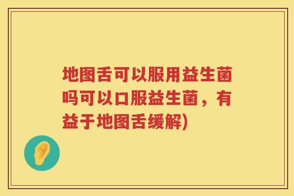 地图舌可以服用益生菌吗可以口服益生菌，有益于地图舌缓解)