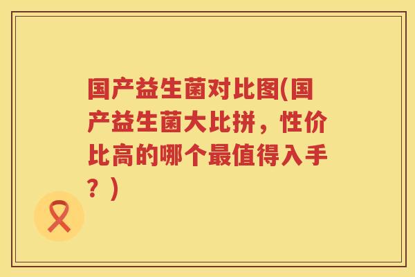 国产益生菌对比图(国产益生菌大比拼，性价比高的哪个最值得入手？)