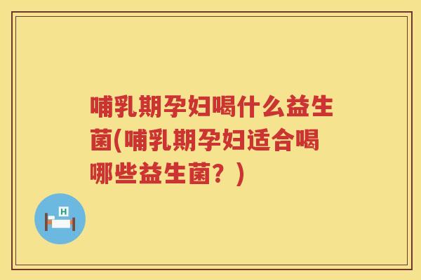 哺乳期孕妇喝什么益生菌(哺乳期孕妇适合喝哪些益生菌？)