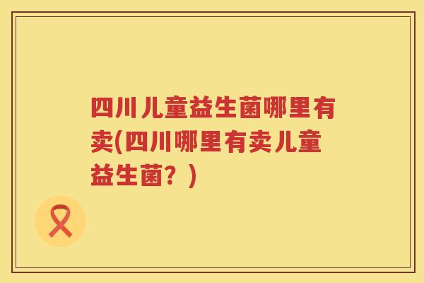 四川儿童益生菌哪里有卖(四川哪里有卖儿童益生菌？)