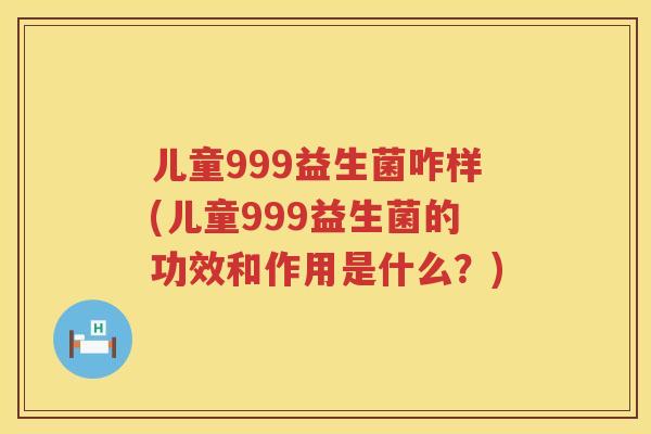 儿童999益生菌咋样(儿童999益生菌的功效和作用是什么？)