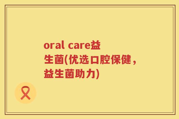oral care益生菌(优选口腔保健，益生菌助力)