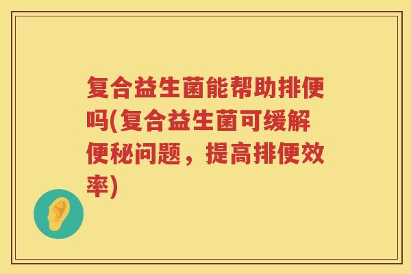 复合益生菌能帮助排便吗(复合益生菌可缓解便秘问题，提高排便效率)