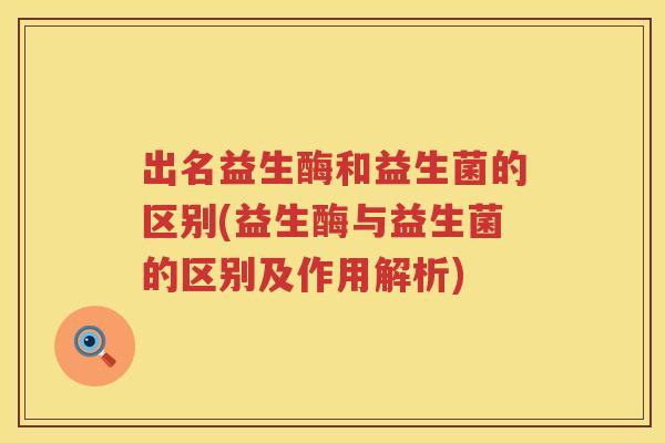 出名益生酶和益生菌的区别(益生酶与益生菌的区别及作用解析)