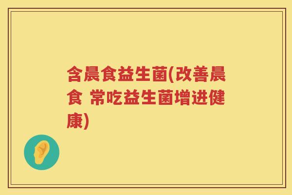 含晨食益生菌(改善晨食 常吃益生菌增进健康)