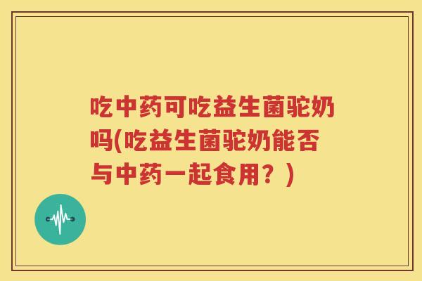 吃中药可吃益生菌驼奶吗(吃益生菌驼奶能否与中药一起食用？)