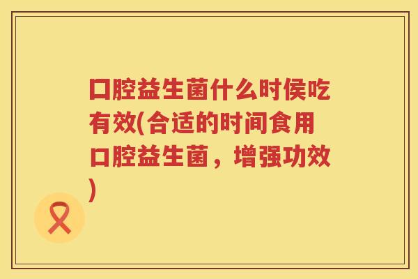 囗腔益生菌什么时侯吃有效(合适的时间食用口腔益生菌，增强功效)