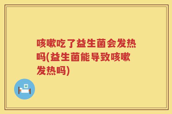 咳嗽吃了益生菌会发热吗(益生菌能导致咳嗽发热吗)
