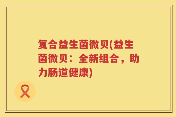 复合益生菌微贝(益生菌微贝：全新组合，助力肠道健康)