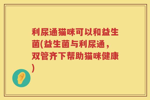 利尿通猫咪可以和益生菌(益生菌与利尿通，双管齐下帮助猫咪健康)