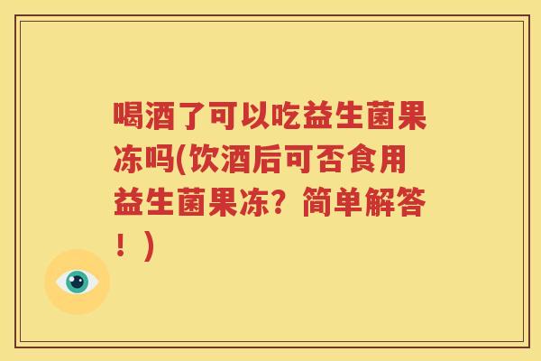 喝酒了可以吃益生菌果冻吗(饮酒后可否食用益生菌果冻？简单解答！)