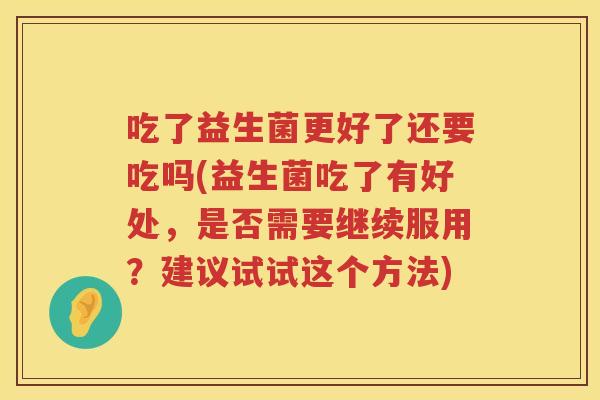 吃了益生菌更好了还要吃吗(益生菌吃了有好处，是否需要继续服用？建议试试这个方法)