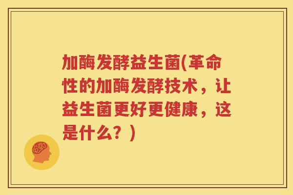 加酶发酵益生菌(革命性的加酶发酵技术，让益生菌更好更健康，这是什么？)