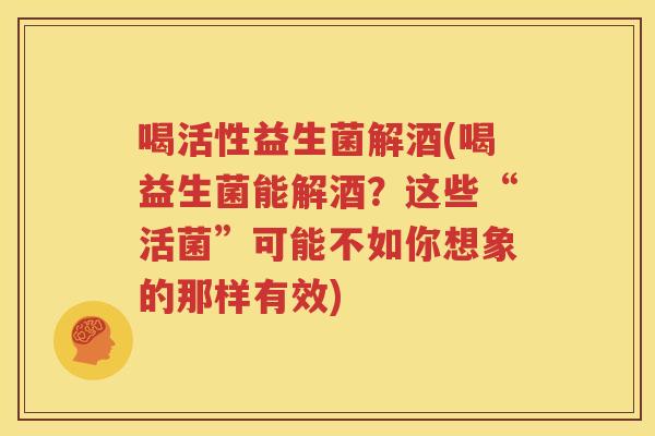 喝活性益生菌解酒(喝益生菌能解酒？这些“活菌”可能不如你想象的那样有效)