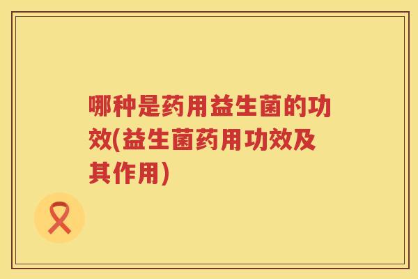 哪种是药用益生菌的功效(益生菌药用功效及其作用)