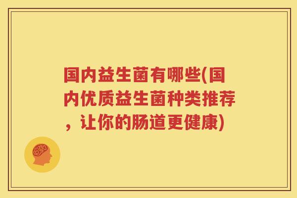 国内益生菌有哪些(国内优质益生菌种类推荐，让你的肠道更健康)