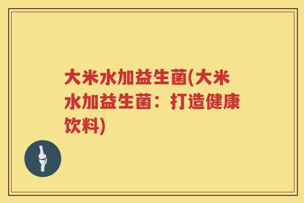大米水加益生菌(大米水加益生菌：打造健康饮料)