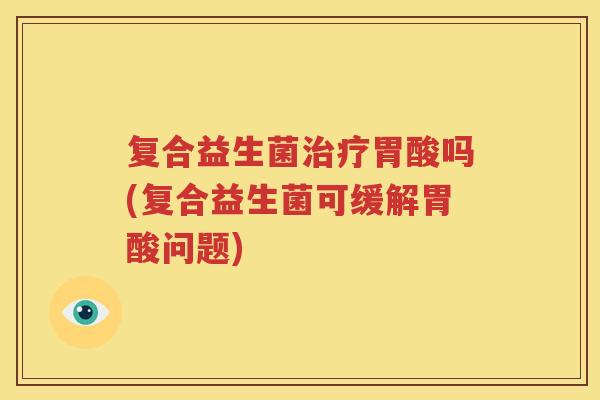 复合益生菌治疗胃酸吗(复合益生菌可缓解胃酸问题)