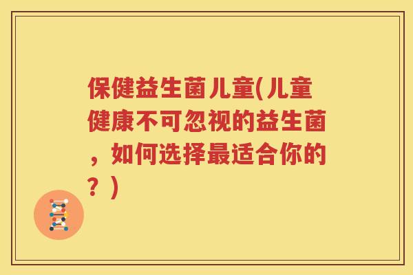 保健益生菌儿童(儿童健康不可忽视的益生菌，如何选择最适合你的？)