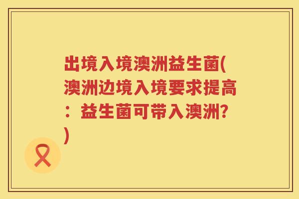 出境入境澳洲益生菌(澳洲边境入境要求提高：益生菌可带入澳洲？)