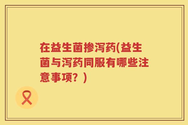 在益生菌掺泻药(益生菌与泻药同服有哪些注意事项？)