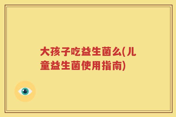 大孩子吃益生菌么(儿童益生菌使用指南)