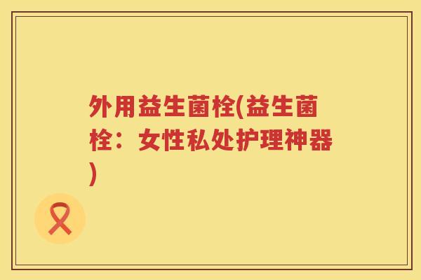 外用益生菌栓(益生菌栓：女性私处护理神器)