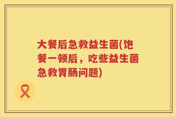 大餐后急救益生菌(饱餐一顿后，吃些益生菌急救胃肠问题)