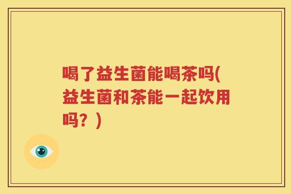 喝了益生菌能喝茶吗(益生菌和茶能一起饮用吗？)