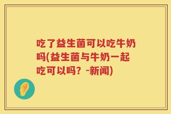 吃了益生菌可以吃牛奶吗(益生菌与牛奶一起吃可以吗？-新闻)