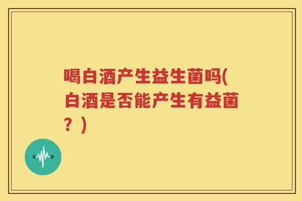 喝白酒产生益生菌吗(白酒是否能产生有益菌？)