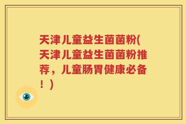天津儿童益生菌菌粉(天津儿童益生菌菌粉推荐，儿童肠胃健康必备！)