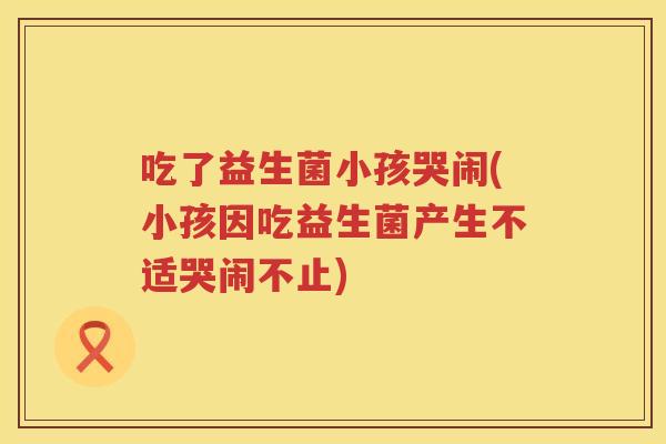 吃了益生菌小孩哭闹(小孩因吃益生菌产生不适哭闹不止)
